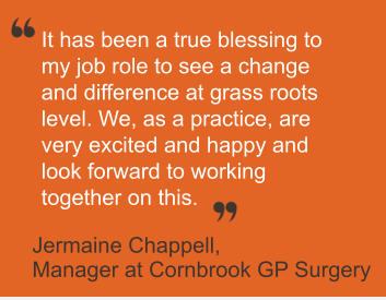 It has been a true blessing to  my job role to see a change  and difference at grass roots  level. We, as a practice, are  very excited and happy and  look forward to working  together on this.        Jermaine Chappell,   Manager at Cornbrook GP Surgery